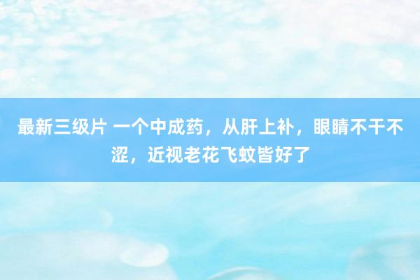 最新三级片 一个中成药,从肝上补,眼睛不干不涩,近视老花飞蚊皆好了