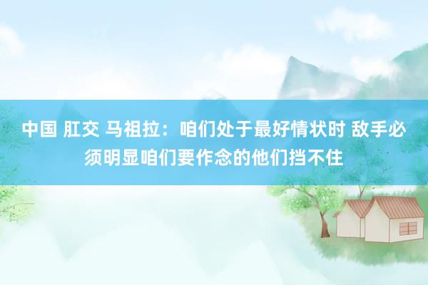 中国 肛交 马祖拉:咱们处于最好情状时 敌手必须明显咱们要作念的他们挡不住