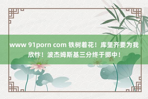 www 91porn com 铁树着花!库里齐要为我欣忭!波杰姆斯基三分终于掷中!