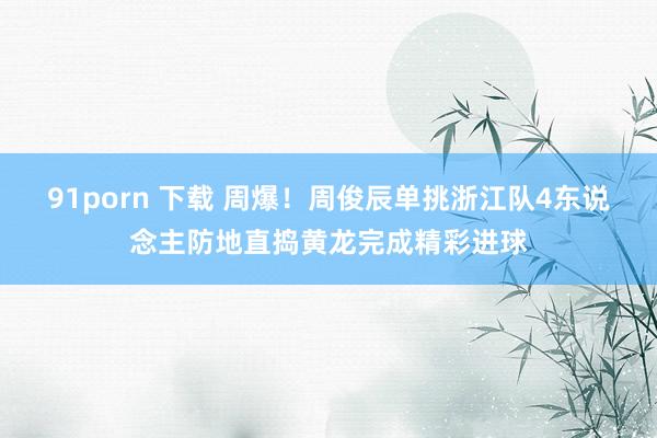 91porn 下载 周爆!周俊辰单挑浙江队4东说念主防地直捣黄龙完成精彩进球