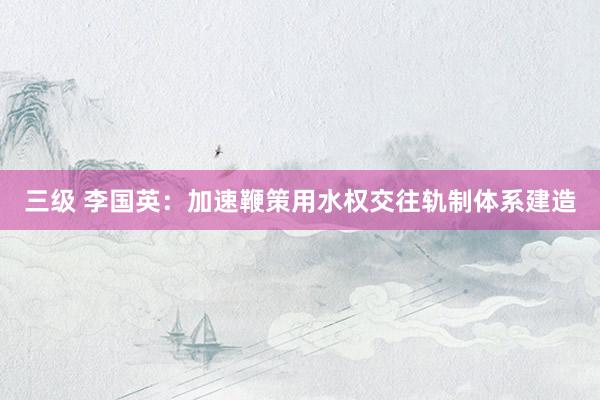 三级 李国英:加速鞭策用水权交往轨制体系建造