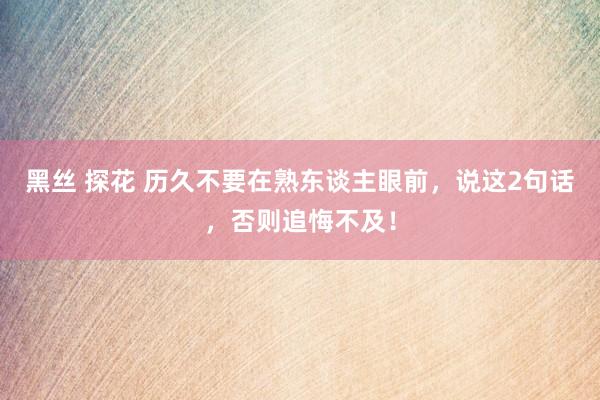 黑丝 探花 历久不要在熟东谈主眼前,说这2句话,否则追悔不及!