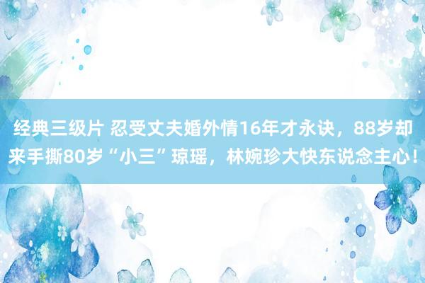 经典三级片 忍受丈夫婚外情16年才永诀,88岁却来手撕80岁“小三”琼瑶,林婉珍大快东说念主心!