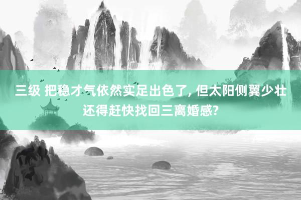 三级 把稳才气依然实足出色了, 但太阳侧翼少壮还得赶快找回三离婚感?
