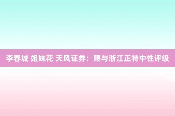 李春城 姐妹花 天风证券:赐与浙江正特中性评级