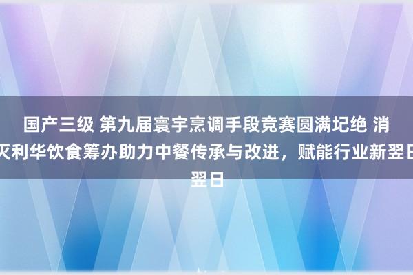 国产三级 第九届寰宇烹调手段竞赛圆满圮绝 消灭利华饮食筹办助力中餐传承与改进，赋能行业新翌日