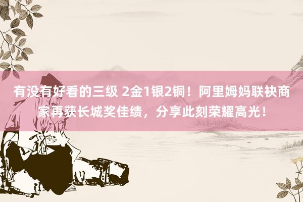 有没有好看的三级 2金1银2铜!阿里姆妈联袂商家再获长城奖佳绩,分享此刻荣耀高光!