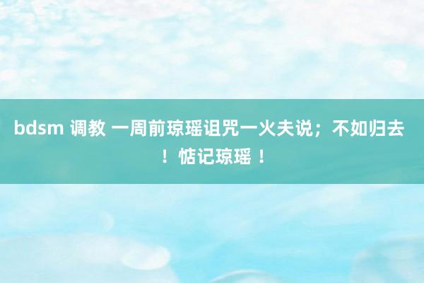 bdsm 调教 一周前琼瑶诅咒一火夫说;不如归去 !惦记琼瑶 !