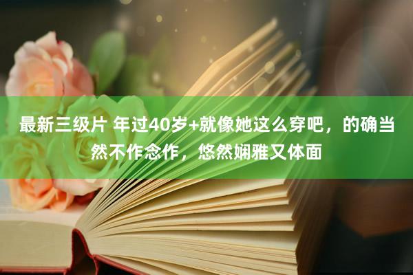 最新三级片 年过40岁+就像她这么穿吧,的确当然不作念作,悠然娴雅又体面
