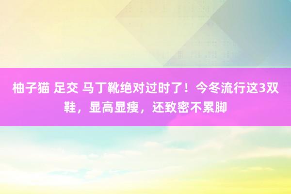柚子猫 足交 马丁靴绝对过时了!今冬流行这3双鞋,显高显瘦,还致密不累脚