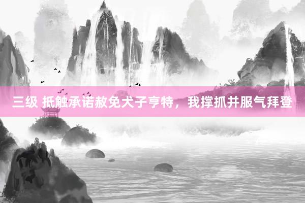 三级 抵触承诺赦免犬子亨特,我撑抓并服气拜登