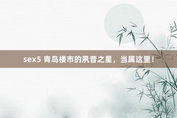 sex5 青岛楼市的夙昔之星,当属这里!