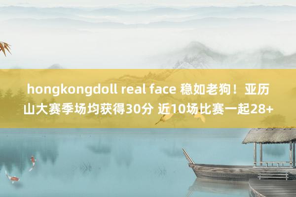 hongkongdoll real face 稳如老狗!亚历山大赛季场均获得30分 近10场比赛一起28+