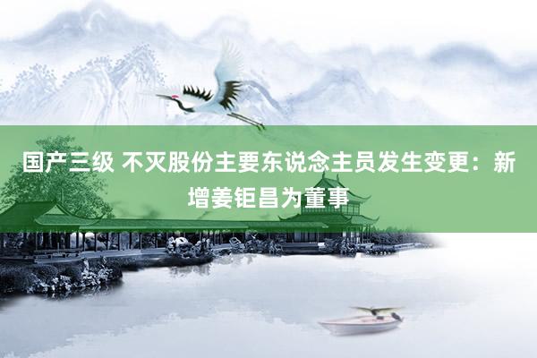 国产三级 不灭股份主要东说念主员发生变更:新增姜钜昌为董事