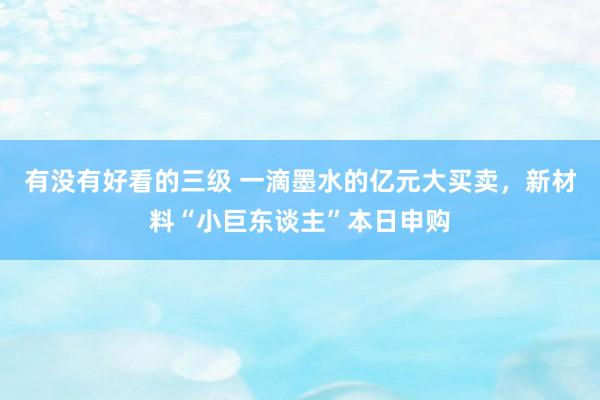 有没有好看的三级 一滴墨水的亿元大买卖,新材料“小巨东谈主”本日申购