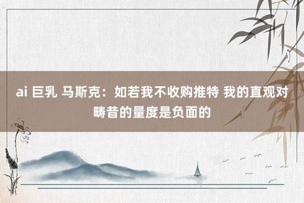 ai 巨乳 马斯克:如若我不收购推特 我的直观对畴昔的量度是负面的