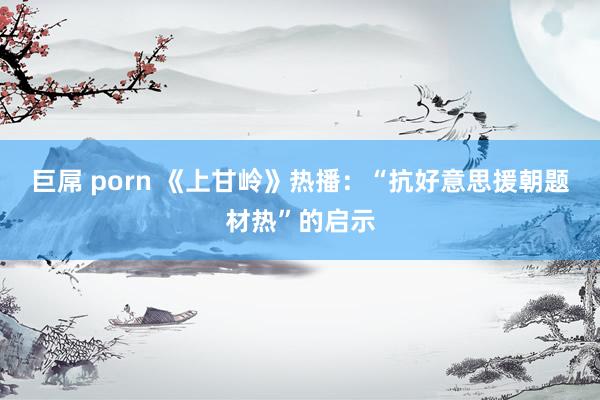 巨屌 porn 《上甘岭》热播:“抗好意思援朝题材热”的启示