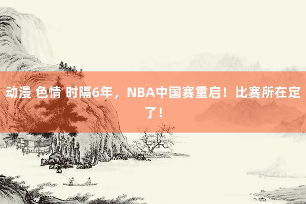 动漫 色情 时隔6年,NBA中国赛重启!比赛所在定了!