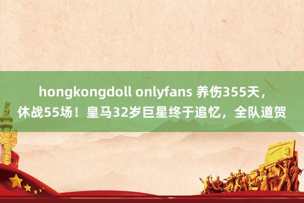 hongkongdoll onlyfans 养伤355天,休战55场!皇马32岁巨星终于追忆,全队道贺