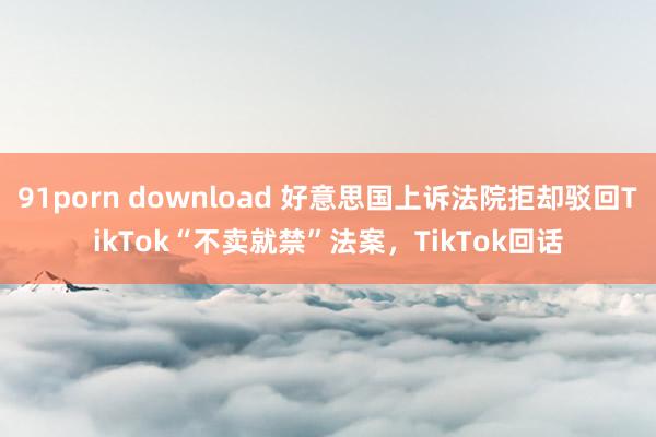 91porn download 好意思国上诉法院拒却驳回TikTok“不卖就禁”法案,TikTok回话
