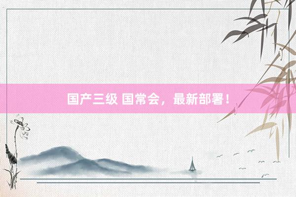 国产三级 国常会,最新部署!