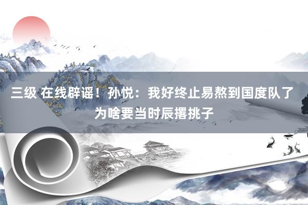 三级 在线辟谣!孙悦:我好终止易熬到国度队了 为啥要当时辰撂挑子