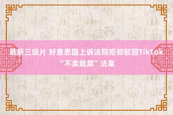 最新三级片 好意思国上诉法院拒却驳回TikTok“不卖就禁”法案