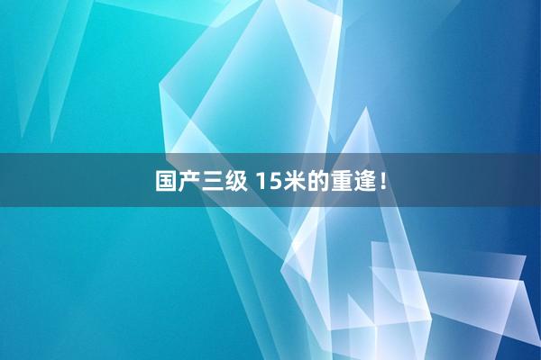 国产三级 15米的重逢!
