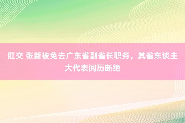 肛交 张新被免去广东省副省长职务,其省东谈主大代表阅历断绝