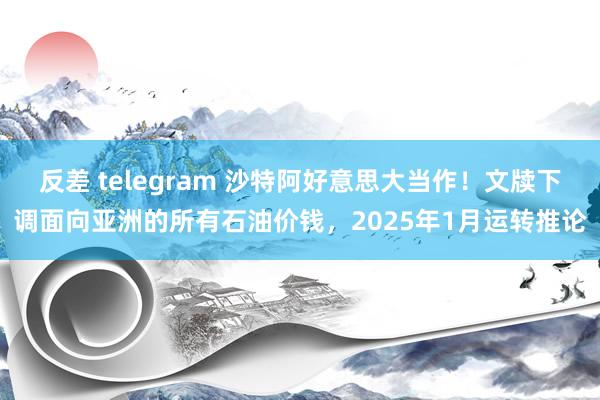 反差 telegram 沙特阿好意思大当作!文牍下调面向亚洲的所有石油价钱,2025年1月运转推论