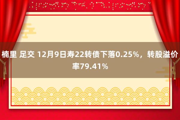 楠里 足交 12月9日寿22转债下落0.25%,转股溢价率79.41%