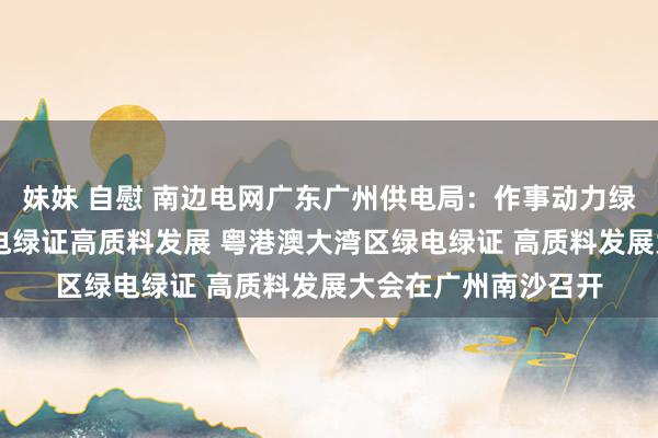 妹妹 自慰 南边电网广东广州供电局:作事动力绿色低碳转型 鼓动绿电绿证高质料发展 粤港澳大湾区绿电绿证 高质料发展大会在广州南沙召开
