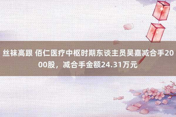 丝袜高跟 佰仁医疗中枢时期东谈主员吴嘉减合手2000股,减合手金额24.31万元