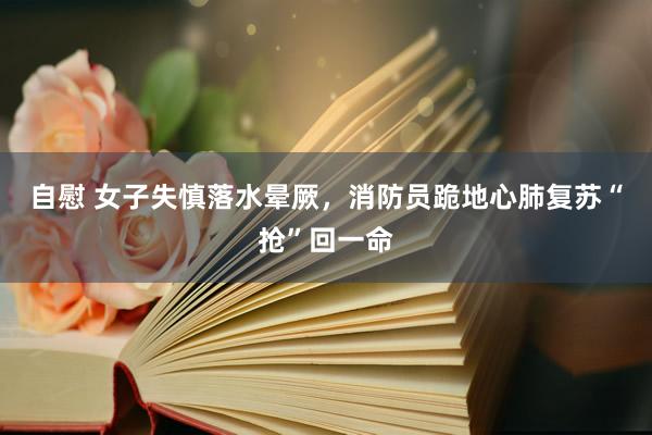自慰 女子失慎落水晕厥,消防员跪地心肺复苏“抢”回一命