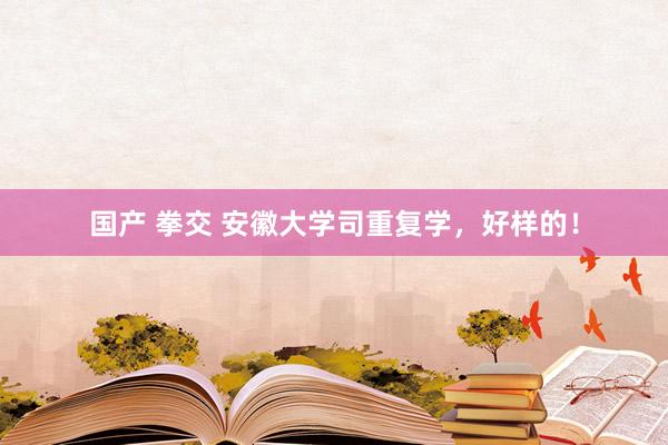 国产 拳交 安徽大学司重复学,好样的!