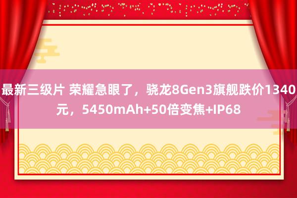 最新三级片 荣耀急眼了,骁龙8Gen3旗舰跌价1340元,5450mAh+50倍变焦+IP68