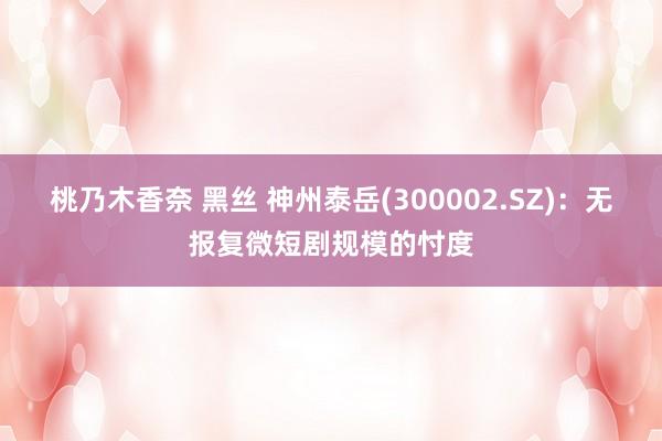 桃乃木香奈 黑丝 神州泰岳(300002.SZ)：无报复微短剧规模的忖度