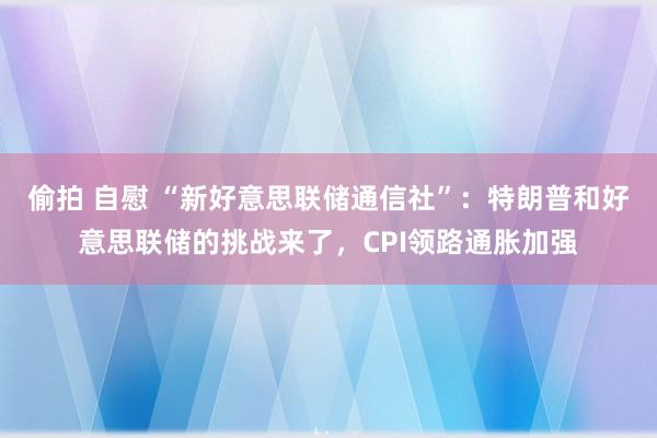 偷拍 自慰 “新好意思联储通信社”:特朗普和好意思联储的挑战来了,CPI领路通胀加强