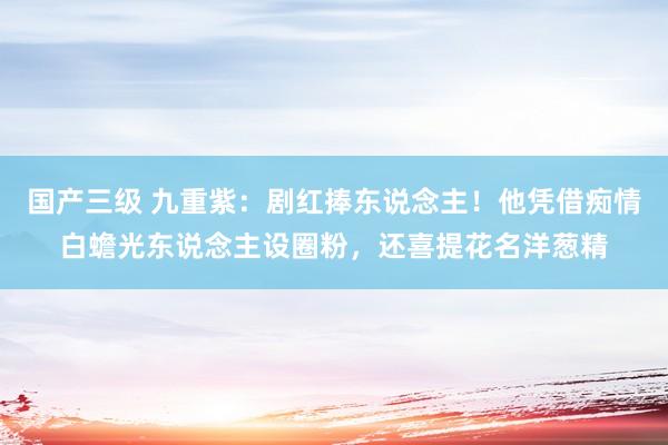 国产三级 九重紫:剧红捧东说念主!他凭借痴情白蟾光东说念主设圈粉,还喜提花名洋葱精