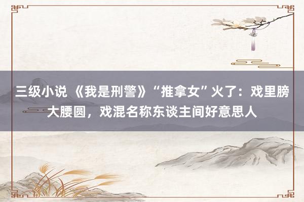 三级小说 《我是刑警》“推拿女”火了:戏里膀大腰圆,戏混名称东谈主间好意思人