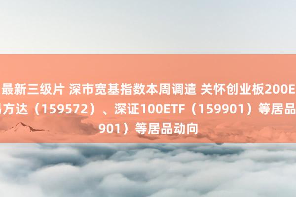 最新三级片 深市宽基指数本周调遣 关怀创业板200ETF易方达（159572）、深证100ETF（159901）等居品动向