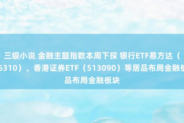 三级小说 金融主题指数本周下探 银行ETF易方达(516310)、香港证券ETF(513090)等居品布局金融板块