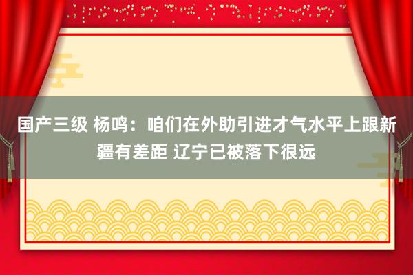 国产三级 杨鸣:咱们在外助引进才气水平上跟新疆有差距 辽宁已被落下很远