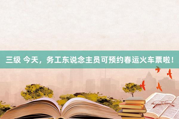 三级 今天,务工东说念主员可预约春运火车票啦!