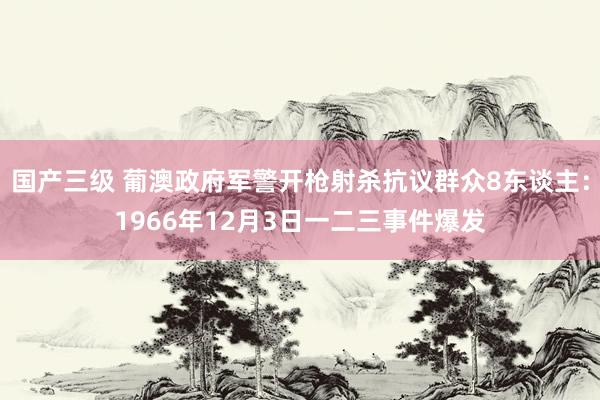 国产三级 葡澳政府军警开枪射杀抗议群众8东谈主:1966年12月3日一二三事件爆发
