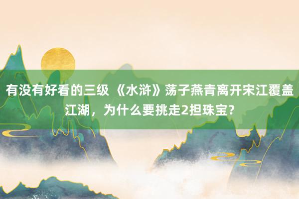 有没有好看的三级 《水浒》荡子燕青离开宋江覆盖江湖,为什么要挑走2担珠宝?