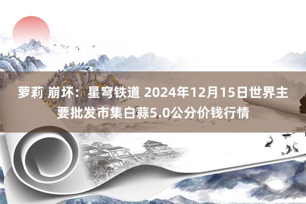 萝莉 崩坏:星穹铁道 2024年12月15日世界主要批发市集白蒜5.0公分价钱行情