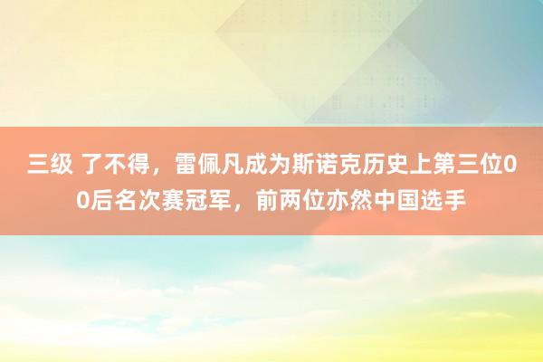 三级 了不得,雷佩凡成为斯诺克历史上第三位00后名次赛冠军,前两位亦然中国选手