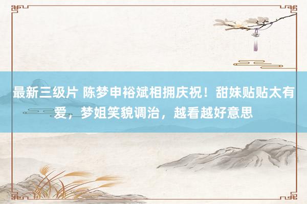 最新三级片 陈梦申裕斌相拥庆祝!甜妹贴贴太有爱,梦姐笑貌调治,越看越好意思