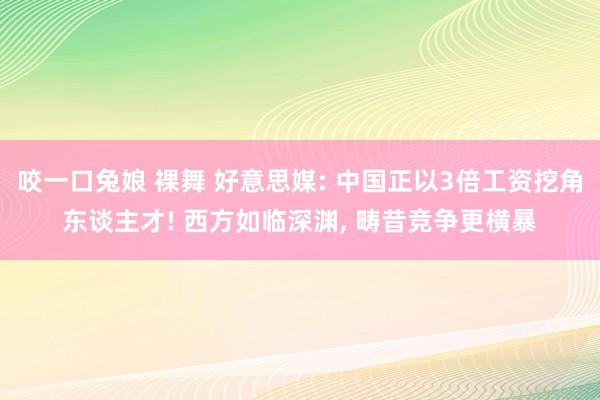 咬一口兔娘 裸舞 好意思媒: 中国正以3倍工资挖角东谈主才! 西方如临深渊, 畴昔竞争更横暴